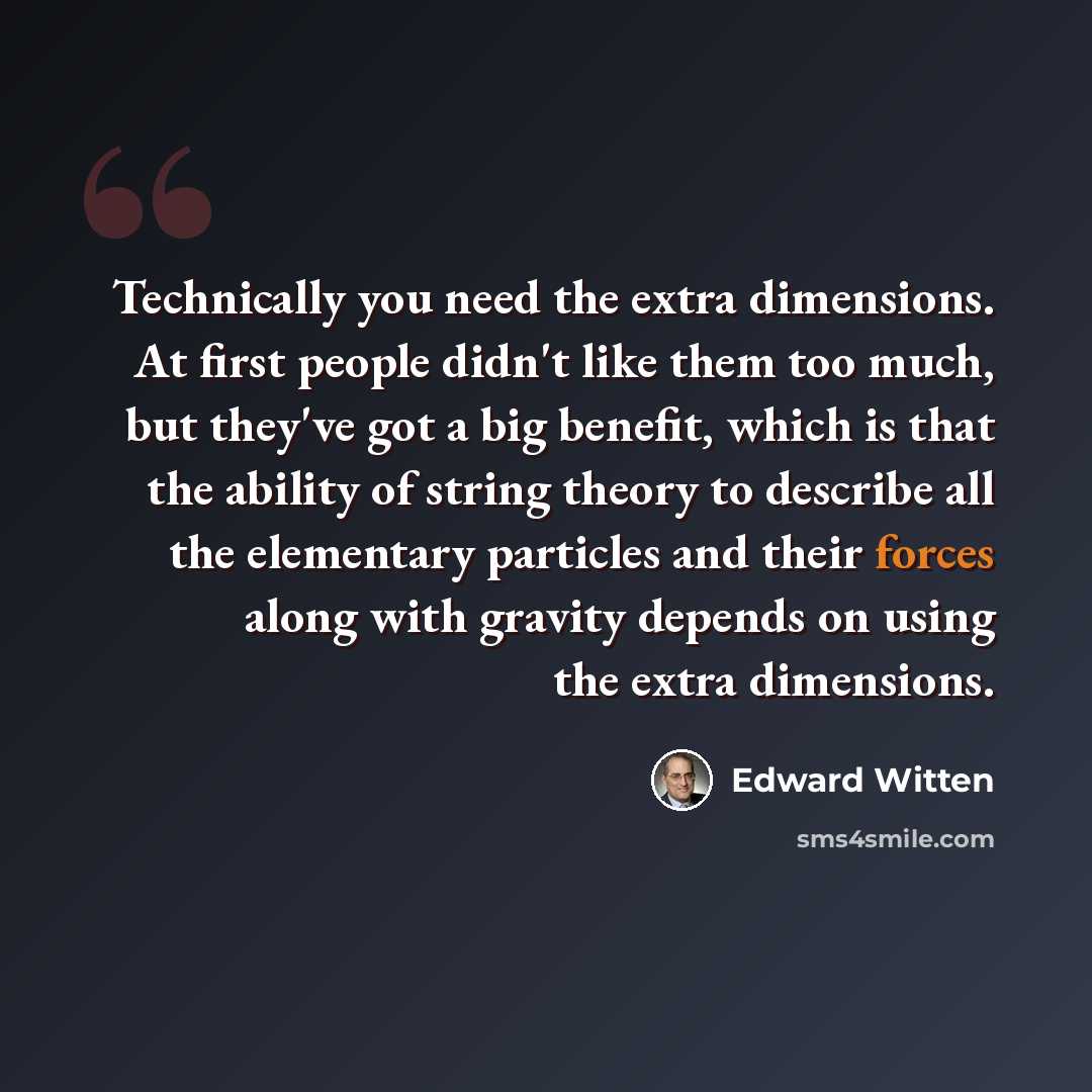 “Technically you need the extra dimensions. At first people didn't like them too much, but they've got a big benefit, which is that the ability of string theory to describe all the elementary particles and their forces along with gravity depends on using the extra dimensions.” quote by Edward Witten