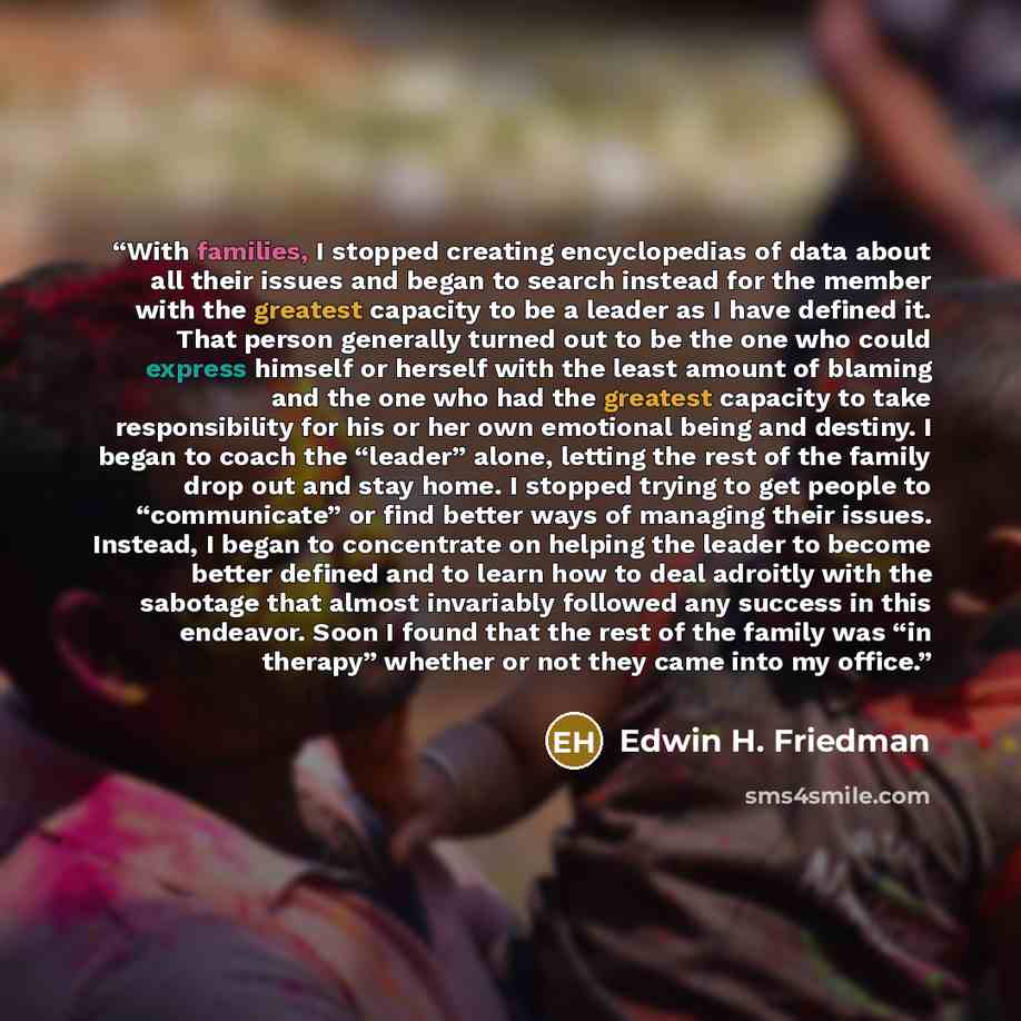“With families, I stopped creating encyclopedias of data about all their issues and began to search instead for the member with the greatest capacity to be a leader as I have defined it. That person generally turned out to be the one who could express himself or herself with the least amount of…” quote by Edwin H. Friedman