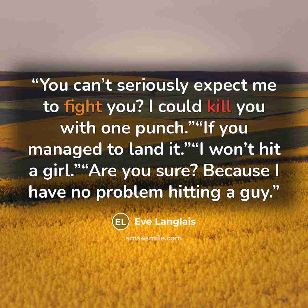 “You can’t seriously expect me to fight you? I could kill you with one punch.”“If you managed to land it.”“I won’t hit a girl.”“Are you sure? Because I have no problem hitting a guy.” quote by Eve Langlais