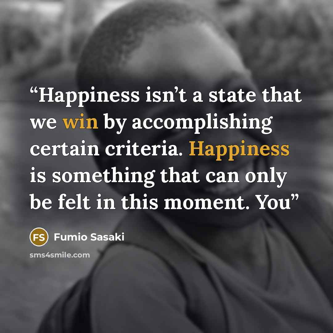 “Happiness isn’t a state that we win by accomplishing certain criteria. Happiness is something that can only be felt in this moment. You” quote by Fumio Sasaki