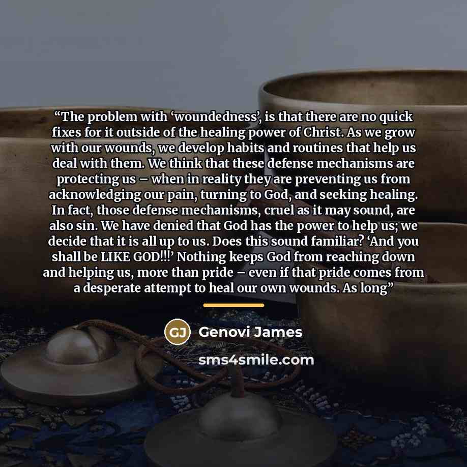 “The problem with ‘woundedness’, is that there are no quick fixes for it outside of the healing power of Christ. As we grow with our wounds, we develop habits and routines that help us deal with them. We think that these defense mechanisms are protecting us – when in reality they are preventing us…” quote by Genovi James