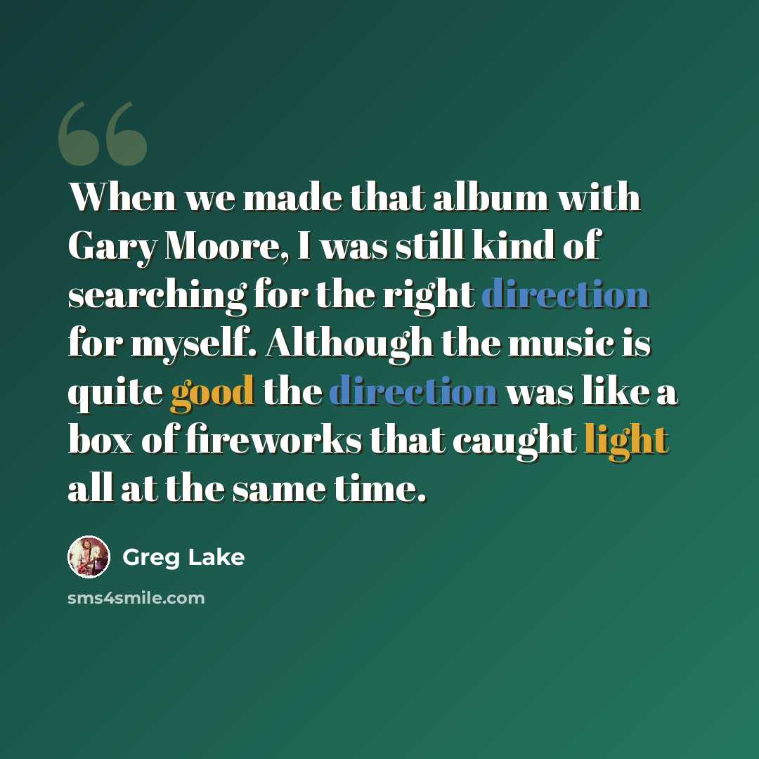 “When we made that album with Gary Moore, I was still kind of searching for the right direction for myself. Although the music is quite good the direction was like a box of fireworks that caught light all at the same time.” quote by Greg Lake