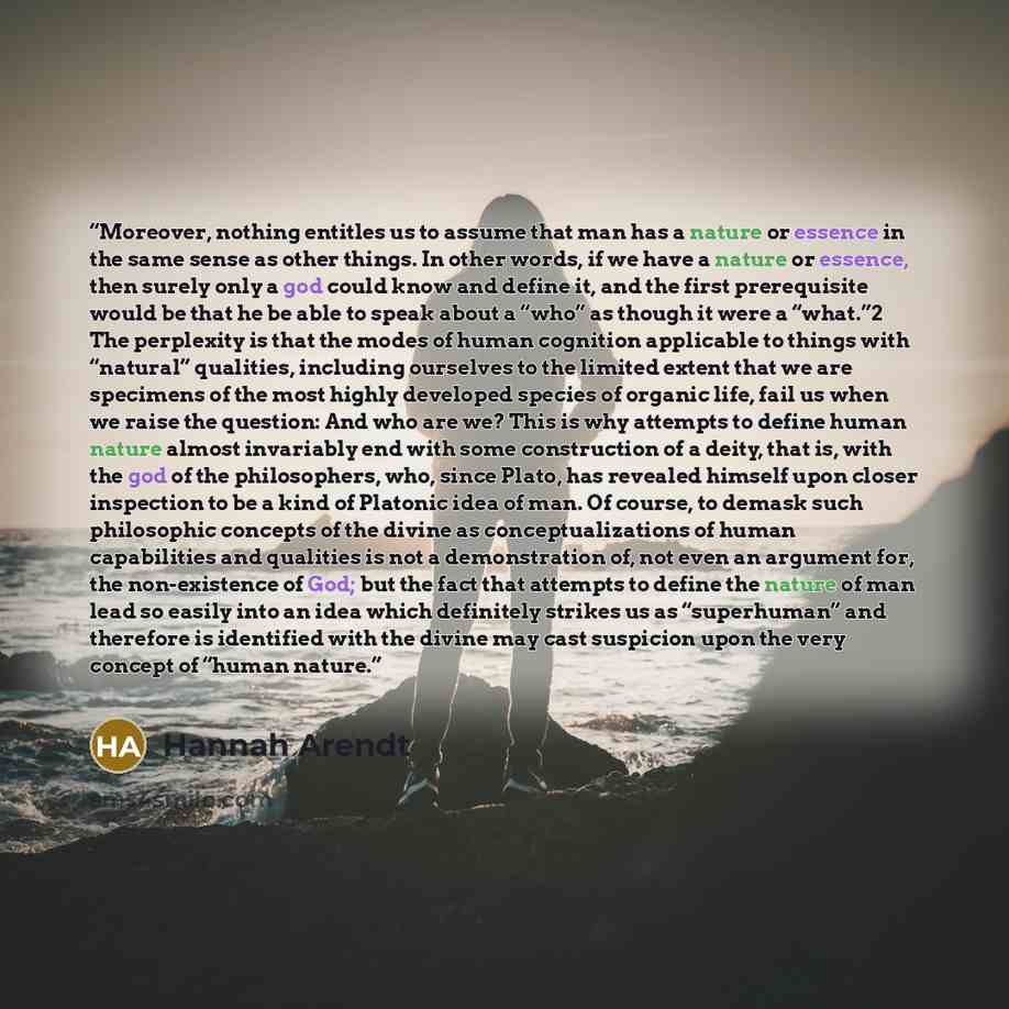 “Moreover, nothing entitles us to assume that man has a nature or essence in the same sense as other things. In other words, if we have a nature or essence, then surely only a god could know and define it, and the first prerequisite would be that he be able to speak about a “who” as though it were…” quote by Hannah Arendt