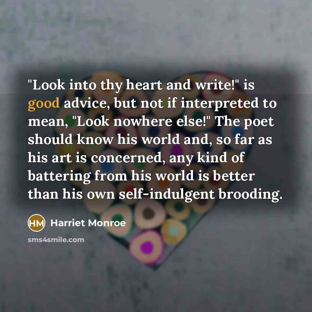 “"Look into thy heart and write!" is good advice, but not if interpreted to mean, "Look nowhere else!" The poet should know his world and, so far as his art is concerned, any kind of battering from his world is better than his own self-indulgent brooding.” quote by Harriet Monroe