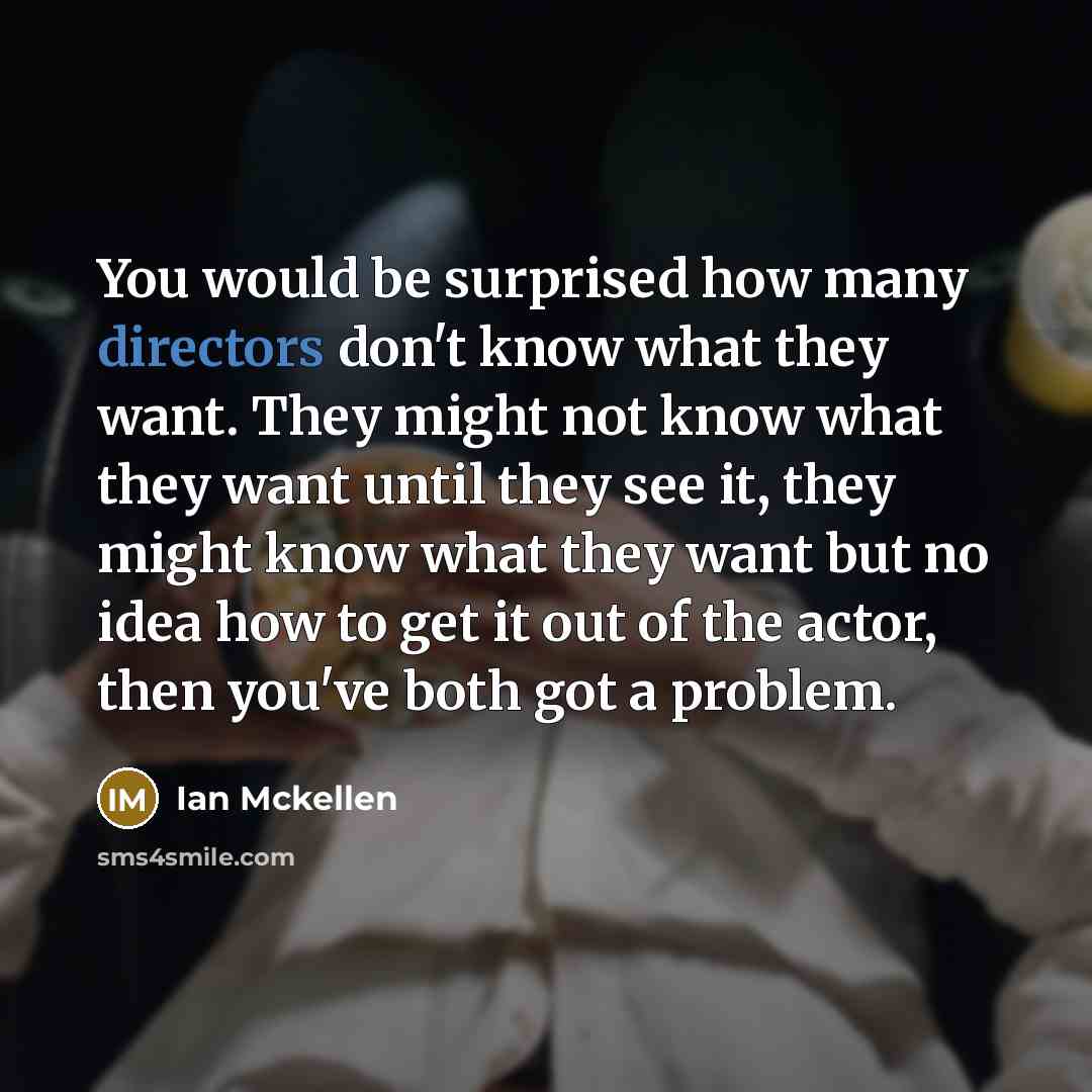 “You would be surprised how many directors don't know what they want. They might not know what they want until they see it, they might know what they want but no idea how to get it out of the actor, then you've both got a problem.” quote by Ian Mckellen