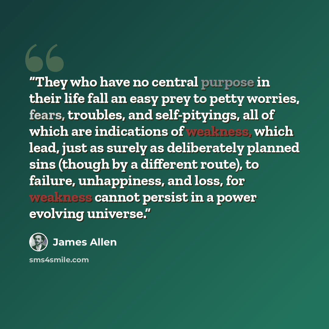 “They who have no central purpose in their life fall an easy prey to petty worries, fears, troubles, and self-pityings, all of which are indications of weakness, which lead, just as surely as deliberately planned sins (though by a different route), to failure, unhappiness, and loss, for weakness…” quote by James Allen
