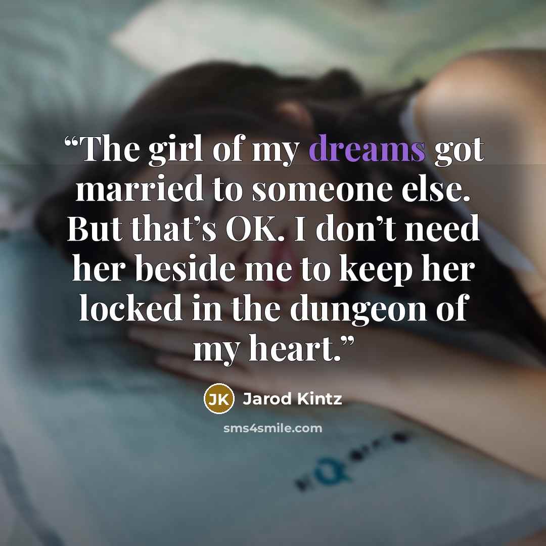 “The girl of my dreams got married to someone else. But that’s OK. I don’t need her beside me to keep her locked in the dungeon of my heart.” quote by Jarod Kintz