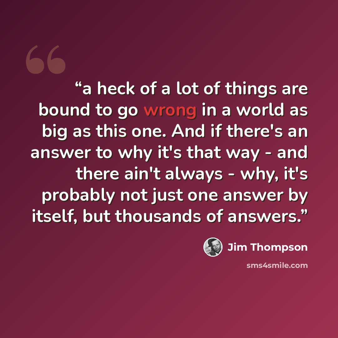 “a heck of a lot of things are bound to go wrong in a world as big as this one. And if there's an answer to why it's that way - and there ain't always - why, it's probably not just one answer by itself, but thousands of answers.” quote by Jim Thompson