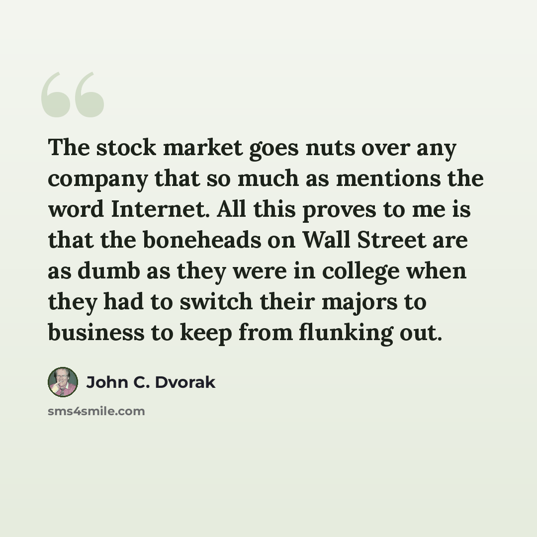 “The stock market goes nuts over any company that so much as mentions the word Internet. All this proves to me is that the boneheads on Wall Street are as dumb as they were in college when they had to switch their majors to business to keep from flunking out.” quote by John C. Dvorak
