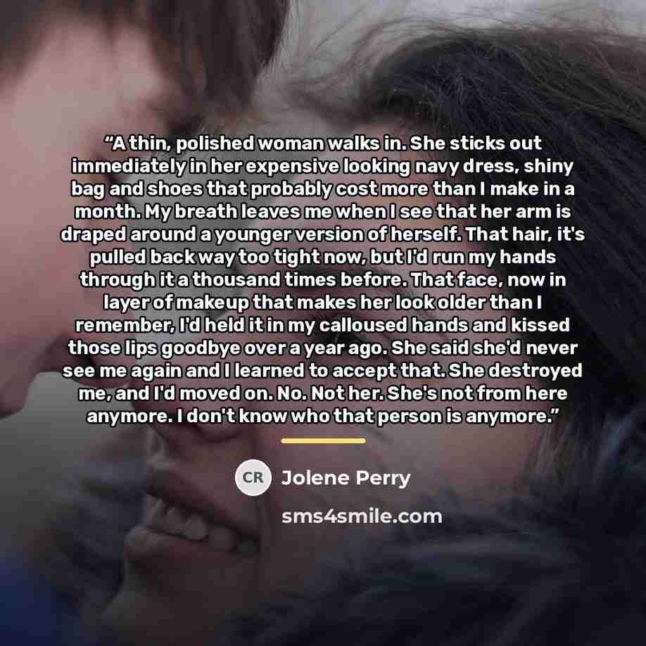 “A thin, polished woman walks in. She sticks out immediately in her expensive looking navy dress, shiny bag and shoes that probably cost more than I make in a month. My breath leaves me when I see that her arm is draped around a younger version of herself. That hair, it's pulled back way too tight…” quote by Jolene Perry