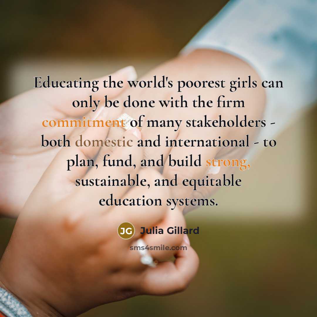 “Educating the world's poorest girls can only be done with the firm commitment of many stakeholders - both domestic and international - to plan, fund, and build strong, sustainable, and equitable education systems.” quote by Julia Gillard