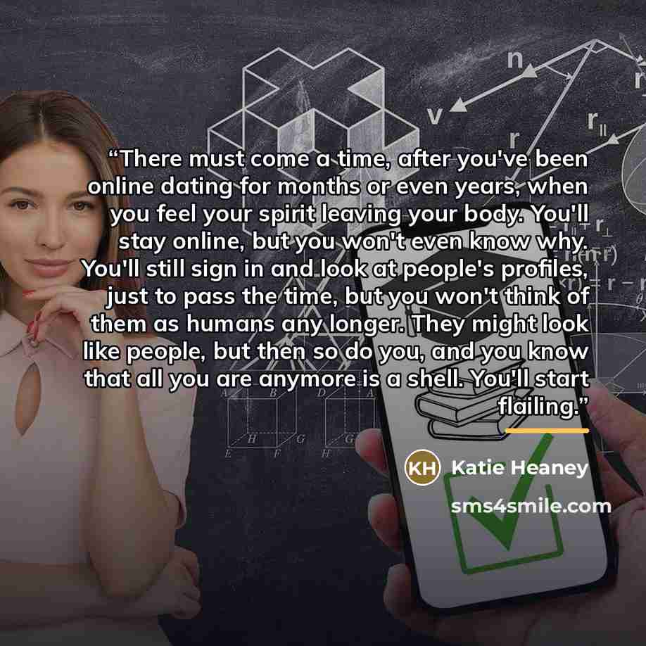 “There must come a time, after you've been online dating for months or even years, when you feel your spirit leaving your body. You'll stay online, but you won't even know why. You'll still sign in and look at people's profiles, just to pass the time, but you won't think of them as humans any…” quote by Katie Heaney