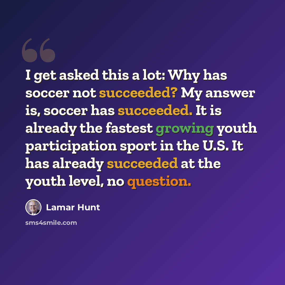 “I get asked this a lot: Why has soccer not succeeded? My answer is, soccer has succeeded. It is already the fastest growing youth participation sport in the U.S. It has already succeeded at the youth level, no question.” quote by Lamar Hunt