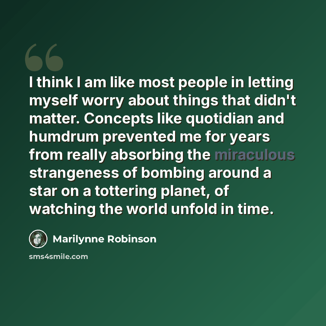 “I think I am like most people in letting myself worry about things that didn't matter. Concepts like quotidian and humdrum prevented me for years from really absorbing the miraculous strangeness of bombing around a star on a tottering planet, of watching the world unfold in time.” quote by Marilynne Robinson