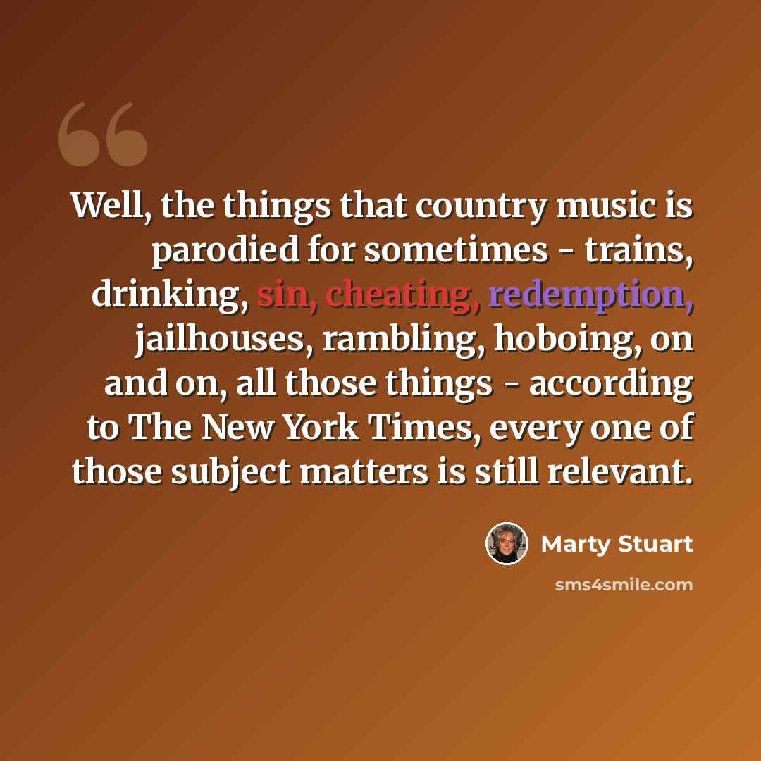 “Well, the things that country music is parodied for sometimes - trains, drinking, sin, cheating, redemption, jailhouses, rambling, hoboing, on and on, all those things - according to The New York Times, every one of those subject matters is still relevant.” quote by Marty Stuart