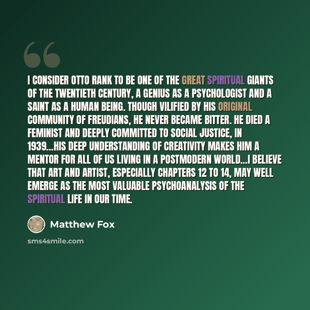 “I consider Otto Rank to be one of the great spiritual giants of the twentieth century, a genius as a psychologist and a saint as a human being. Though vilified by his original community of Freudians, he never became bitter. He died a feminist and deeply committed to social justice, in 1939…His…” quote by Matthew Fox