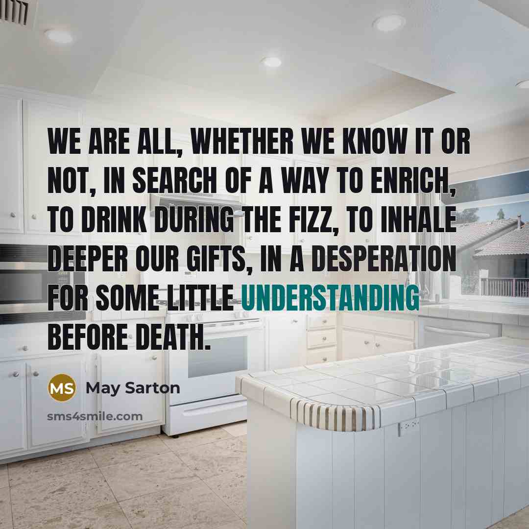 “We are all, whether we know it or not, in search of a way to enrich, to drink during the fizz, to inhale deeper our gifts, in a desperation for some little understanding before death.” quote by May Sarton