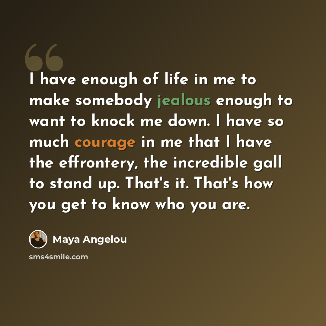 “I have enough of life in me to make somebody jealous enough to want to knock me down. I have so much courage in me that I have the effrontery, the incredible gall to stand up. That's it. That's how you get to know who you are.” quote by Maya Angelou