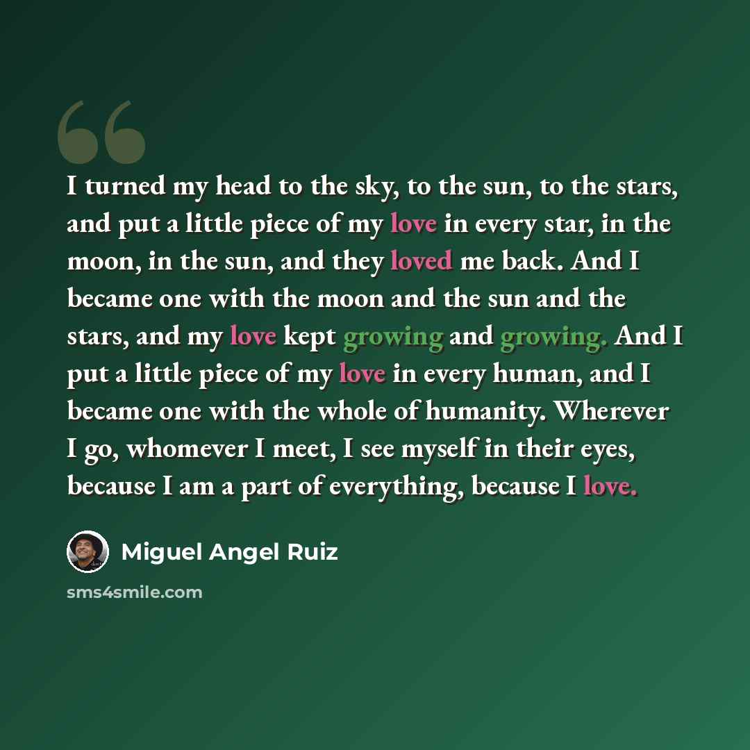 “I turned my head to the sky, to the sun, to the stars, and put a little piece of my love in every star, in the moon, in the sun, and they loved me back. And I became one with the moon and the sun and the stars, and my love kept growing and growing. And I put a little piece of my love in every…” quote by Miguel Angel Ruiz