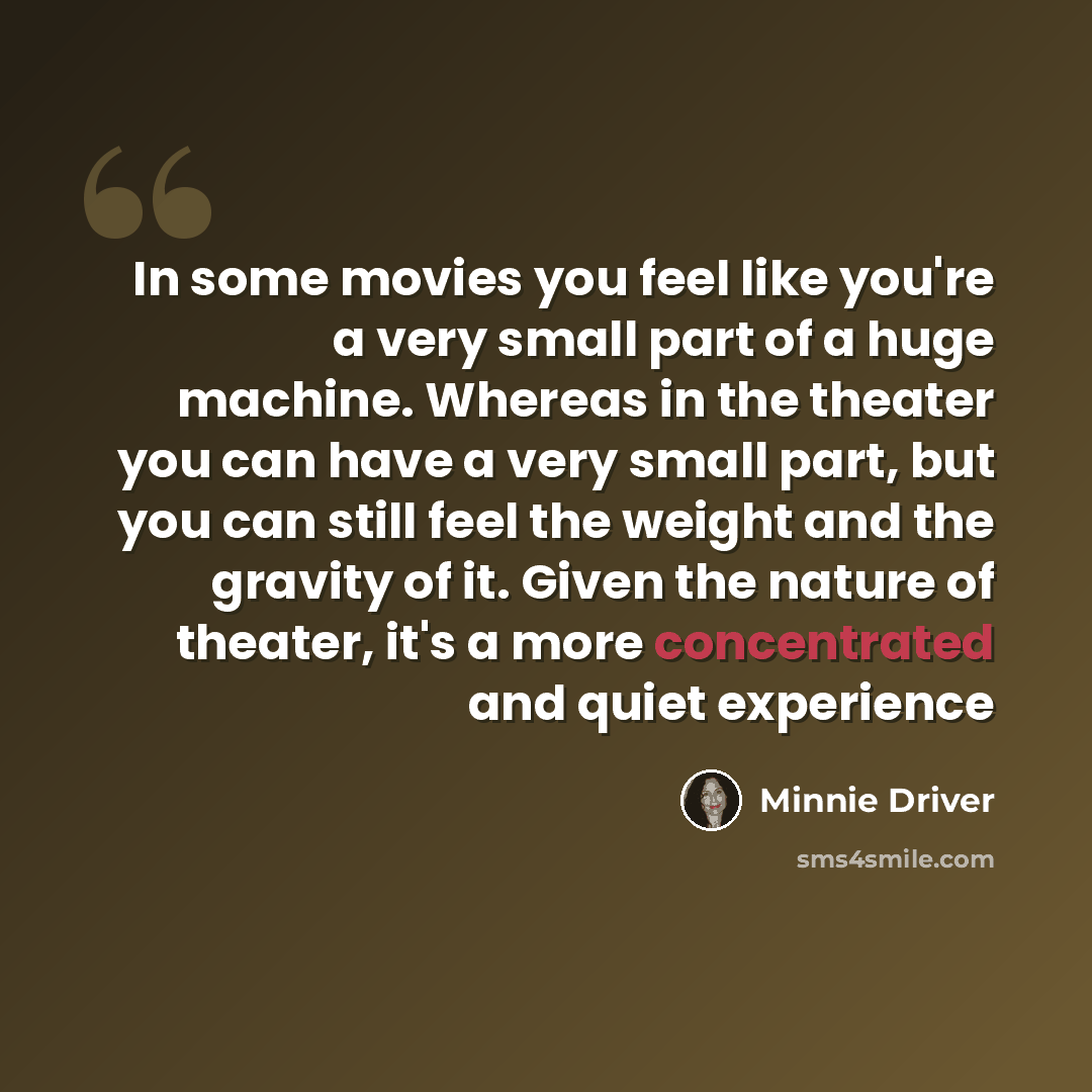 “In some movies you feel like you're a very small part of a huge machine. Whereas in the theater you can have a very small part, but you can still feel the weight and the gravity of it. Given the nature of theater, it's a more concentrated and quiet experience” quote by Minnie Driver