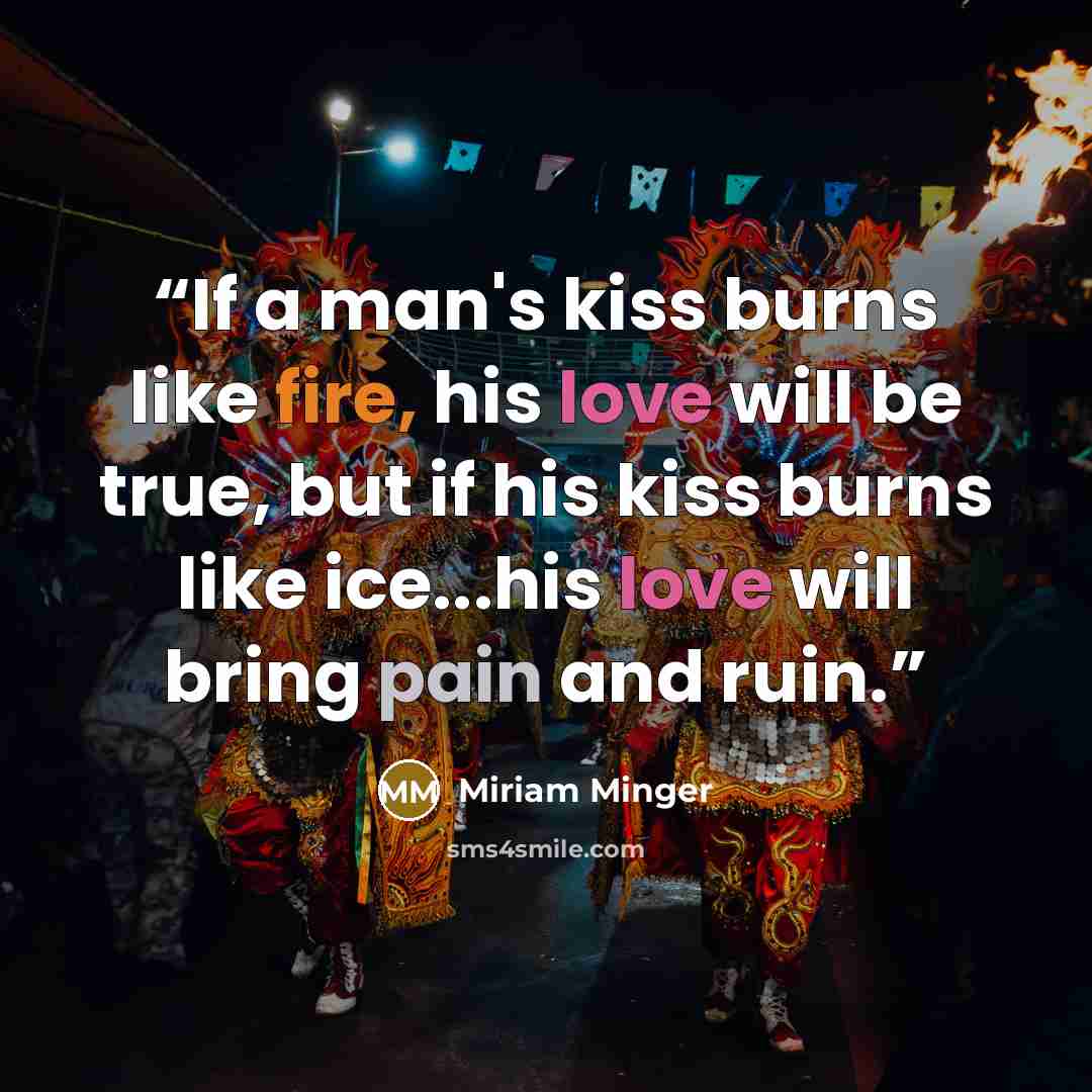 “If a man's kiss burns like fire, his love will be true, but if his kiss burns like ice...his love will bring pain and ruin.” quote by Miriam Minger