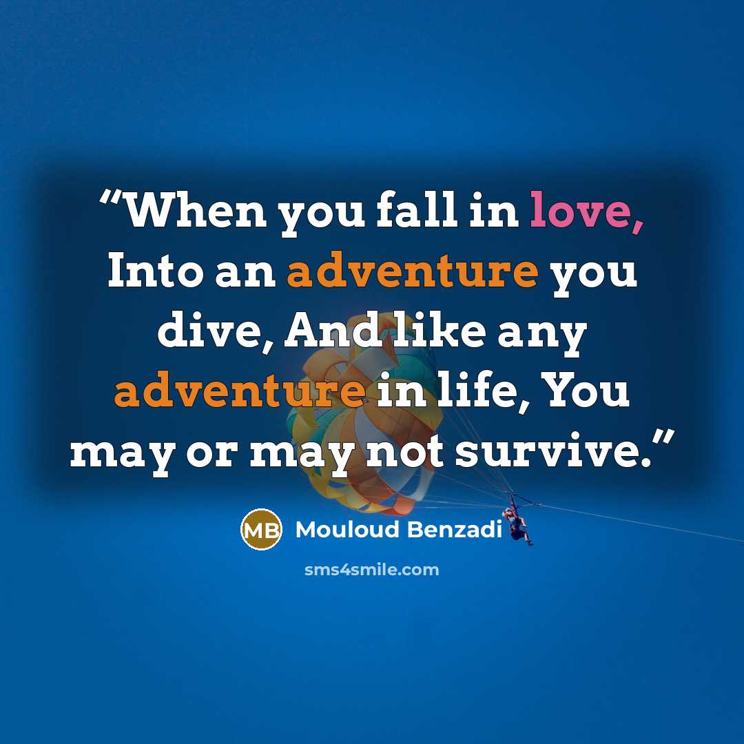 “When you fall in love, Into an adventure you dive, And like any adventure in life, You may or may not survive.” quote by Mouloud Benzadi