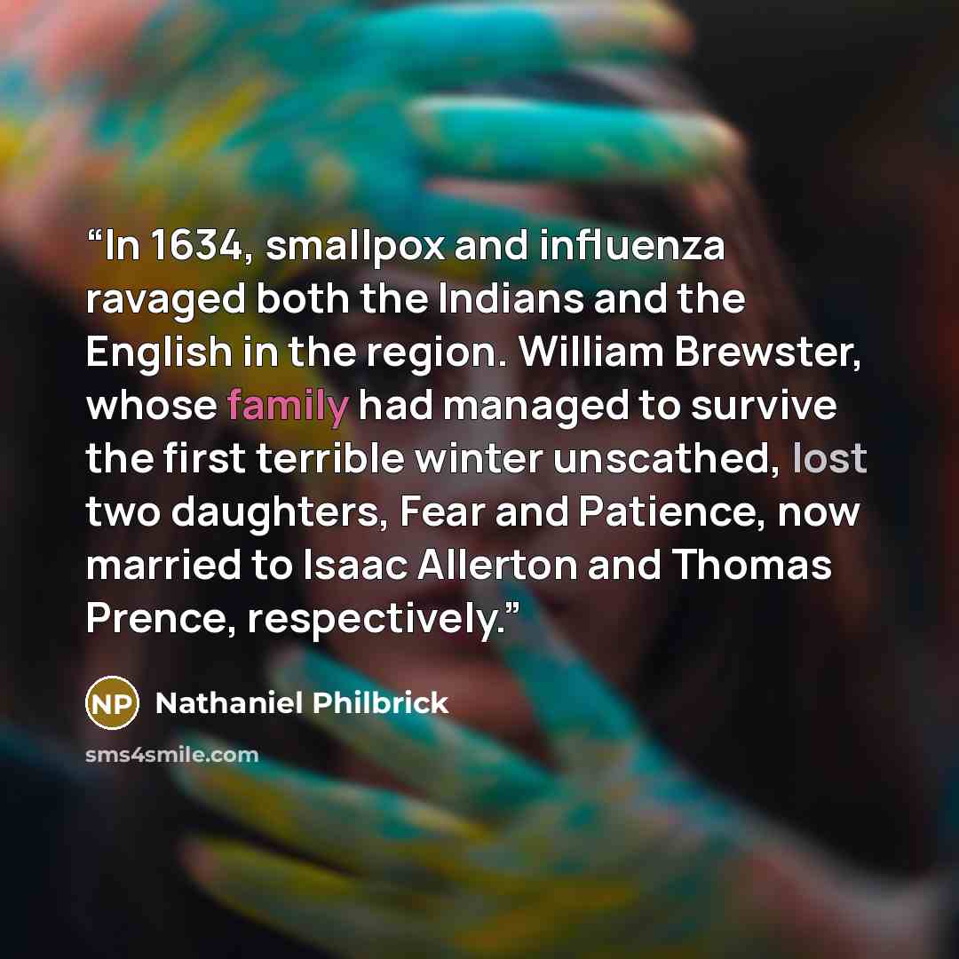“In 1634, smallpox and influenza ravaged both the Indians and the English in the region. William Brewster, whose family had managed to survive the first terrible winter unscathed, lost two daughters, Fear and Patience, now married to Isaac Allerton and Thomas Prence, respectively.” quote by Nathaniel Philbrick