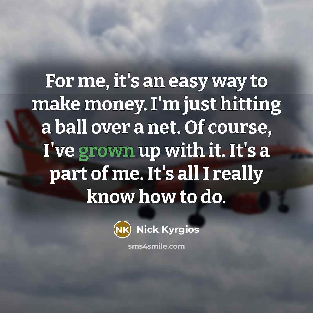 “For me, it's an easy way to make money. I'm just hitting a ball over a net. Of course, I've grown up with it. It's a part of me. It's all I really know how to do.” quote by Nick Kyrgios