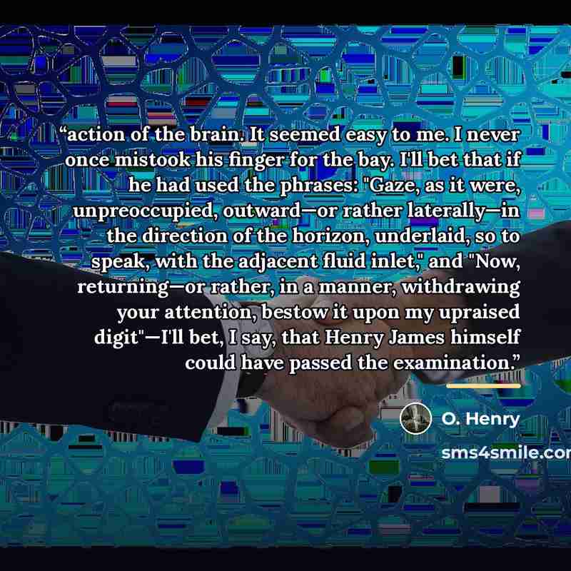 “action of the brain. It seemed easy to me. I never once mistook his finger for the bay. I'll bet that if he had used the phrases: "Gaze, as it were, unpreoccupied, outward—or rather laterally—in the direction of the horizon, underlaid, so to speak, with the adjacent fluid inlet," and "Now…” quote by O. Henry