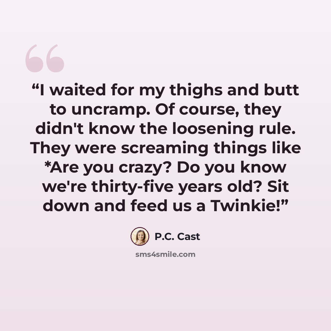 “I waited for my thighs and butt to uncramp. Of course, they didn't know the loosening rule. They were screaming things like *Are you crazy? Do you know we're thirty-five years old? Sit down and feed us a Twinkie!” quote by P.C. Cast