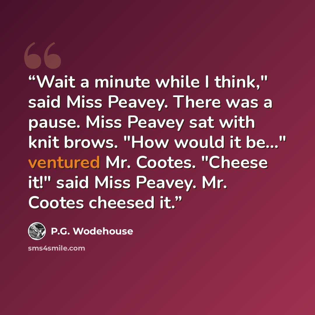 “Wait a minute while I think," said Miss Peavey. There was a pause. Miss Peavey sat with knit brows. "How would it be..." ventured Mr. Cootes. "Cheese it!" said Miss Peavey. Mr. Cootes cheesed it.” quote by P.G. Wodehouse
