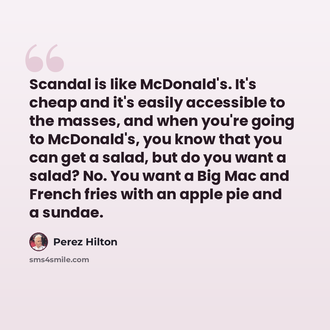 “Scandal is like McDonald's. It's cheap and it's easily accessible to the masses, and when you're going to McDonald's, you know that you can get a salad, but do you want a salad? No. You want a Big Mac and French fries with an apple pie and a sundae.” quote by Perez Hilton