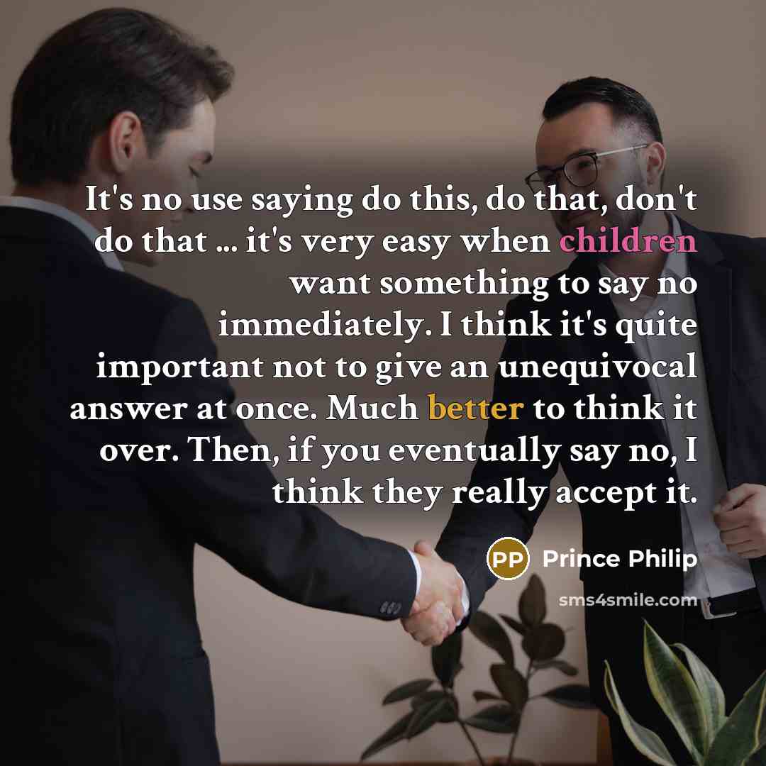“It's no use saying do this, do that, don't do that ... it's very easy when children want something to say no immediately. I think it's quite important not to give an unequivocal answer at once. Much better to think it over. Then, if you eventually say no, I think they really accept it.” quote by Prince Philip