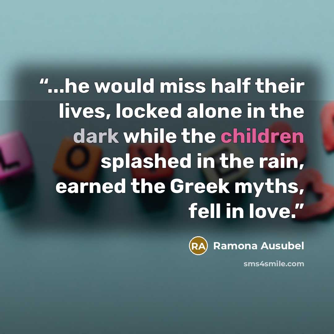 “...he would miss half their lives, locked alone in the dark while the children splashed in the rain, earned the Greek myths, fell in love.” quote by Ramona Ausubel