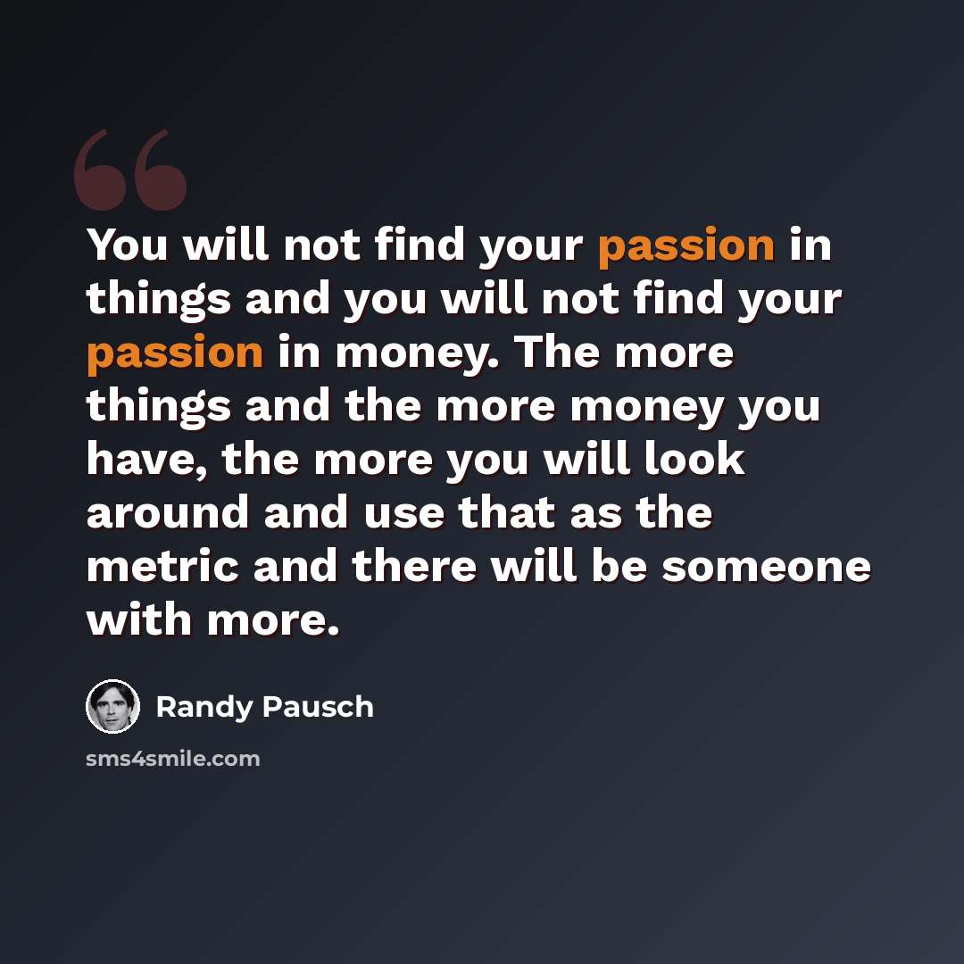 “You will not find your passion in things and you will not find your passion in money. The more things and the more money you have, the more you will look around and use that as the metric and there will be someone with more.” quote by Randy Pausch