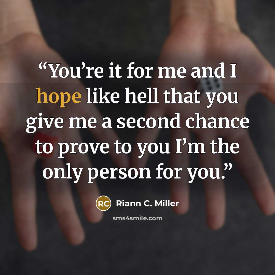 “You’re it for me and I hope like hell that you give me a second chance to prove to you I’m the only person for you.” quote by Riann C. Miller