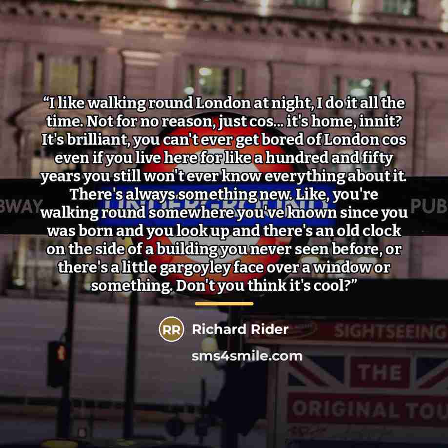 “I like walking round London at night, I do it all the time. Not for no reason, just cos... it's home, innit? It's brilliant, you can't ever get bored of London cos even if you live here for like a hundred and fifty years you still won't ever know everything about it. There's always something new…” quote by Richard Rider