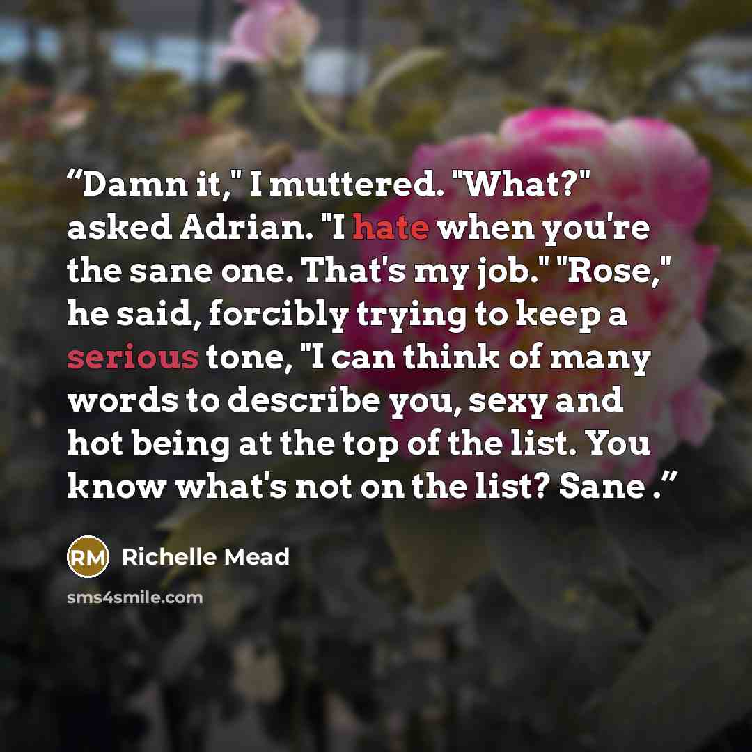 “Damn it," I muttered. "What?" asked Adrian. "I hate when you're the sane one. That's my job." "Rose," he said, forcibly trying to keep a serious tone, "I can think of many words to describe you, sexy and hot being at the top of the list. You know what's not on the list? Sane .” quote by Richelle Mead