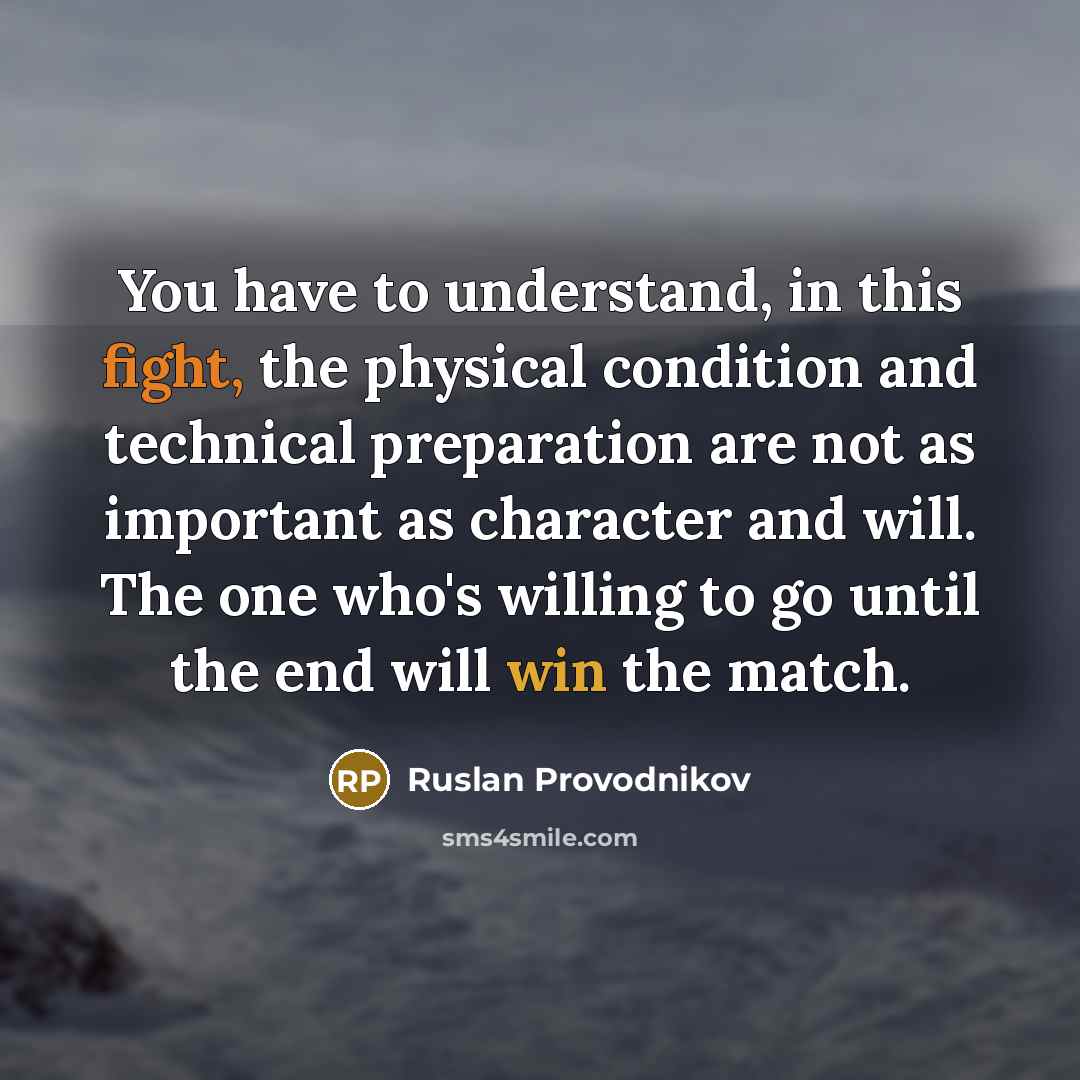 “You have to understand, in this fight, the physical condition and technical preparation are not as important as character and will. The one who's willing to go until the end will win the match.” quote by Ruslan Provodnikov