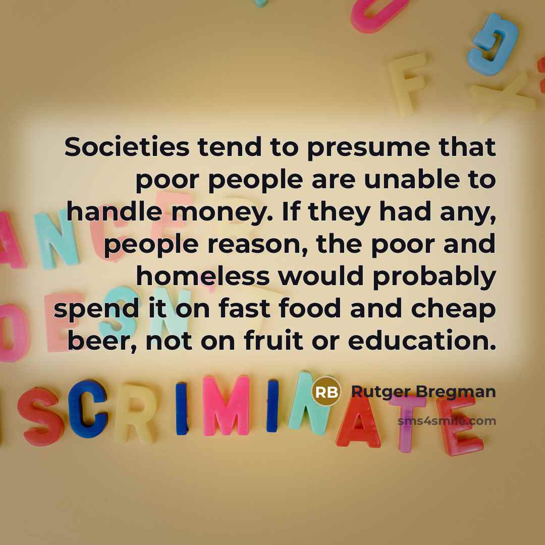 “Societies tend to presume that poor people are unable to handle money. If they had any, people reason, the poor and homeless would probably spend it on fast food and cheap beer, not on fruit or education.” quote by Rutger Bregman