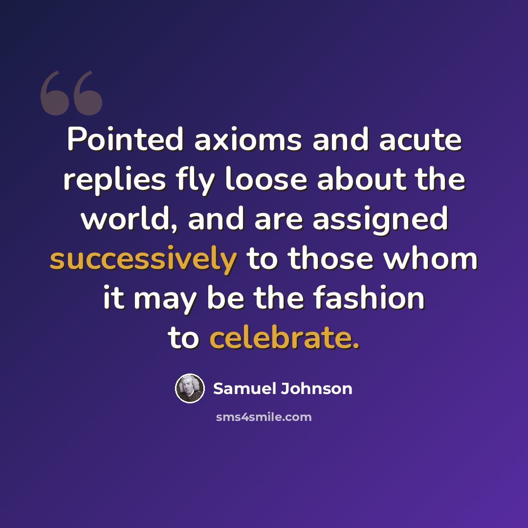 “Pointed axioms and acute replies fly loose about the world, and are assigned successively to those whom it may be the fashion to celebrate.” quote by Samuel Johnson