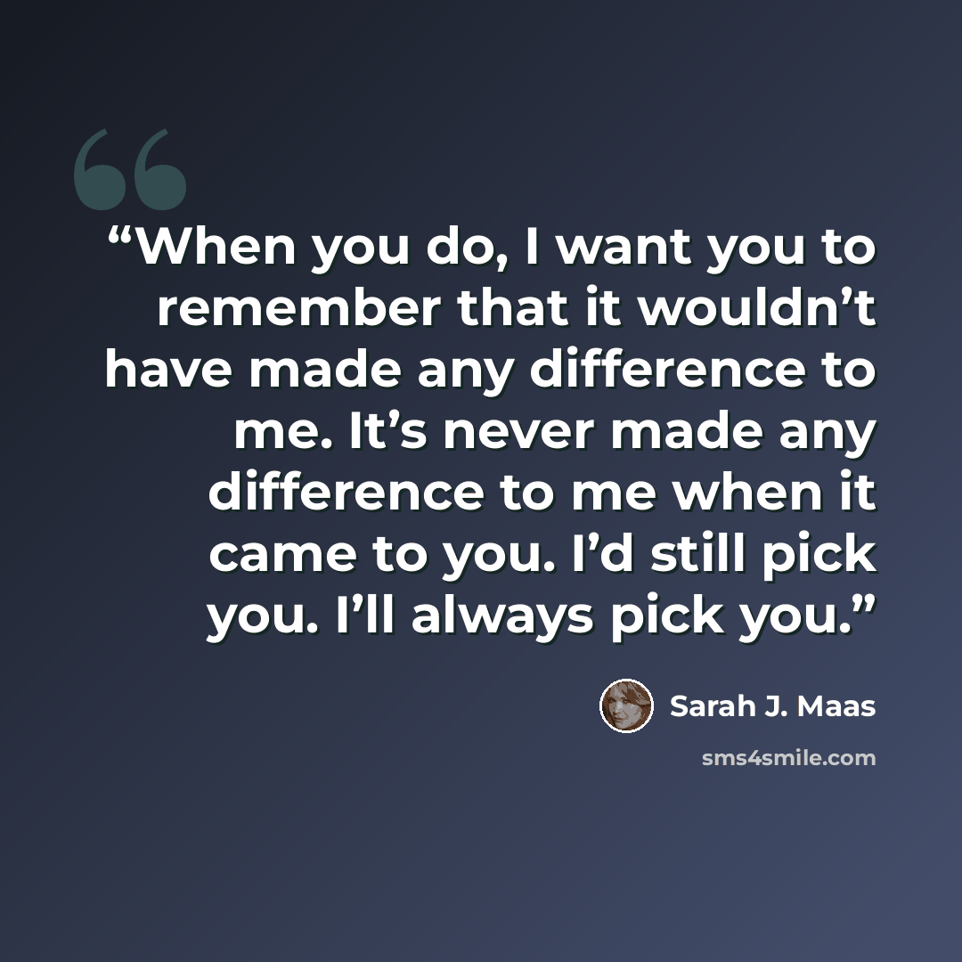 “When you do, I want you to remember that it wouldn’t have made any difference to me. It’s never made any difference to me when it came to you. I’d still pick you. I’ll always pick you.” quote by Sarah J. Maas
