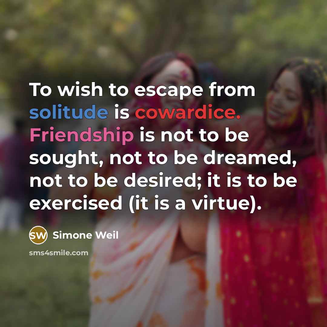 “To wish to escape from solitude is cowardice. Friendship is not to be sought, not to be dreamed, not to be desired; it is to be exercised (it is a virtue).” quote by Simone Weil