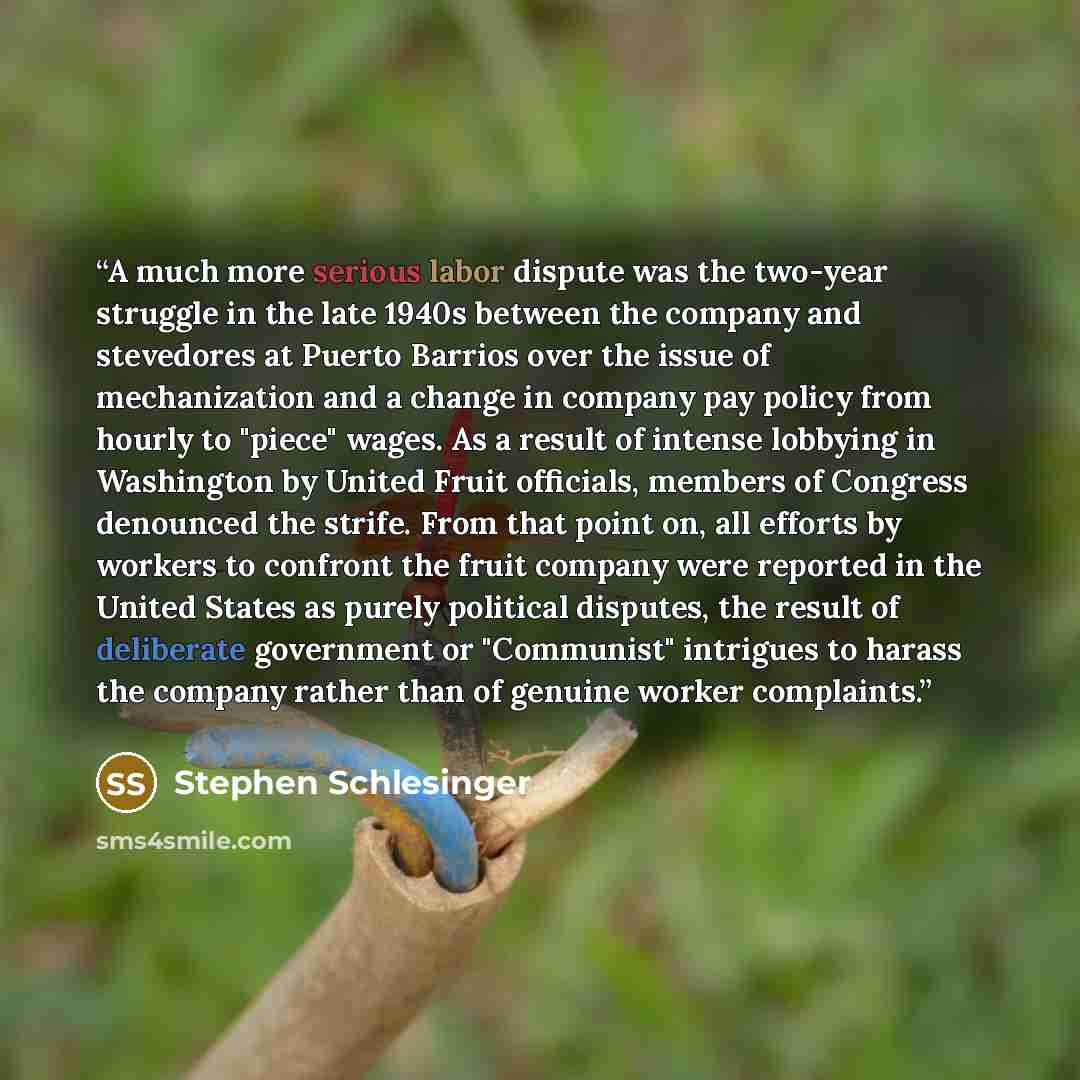 “A much more serious labor dispute was the two-year struggle in the late 1940s between the company and stevedores at Puerto Barrios over the issue of mechanization and a change in company pay policy from hourly to "piece" wages. As a result of intense lobbying in Washington by United Fruit…” quote by Stephen Schlesinger