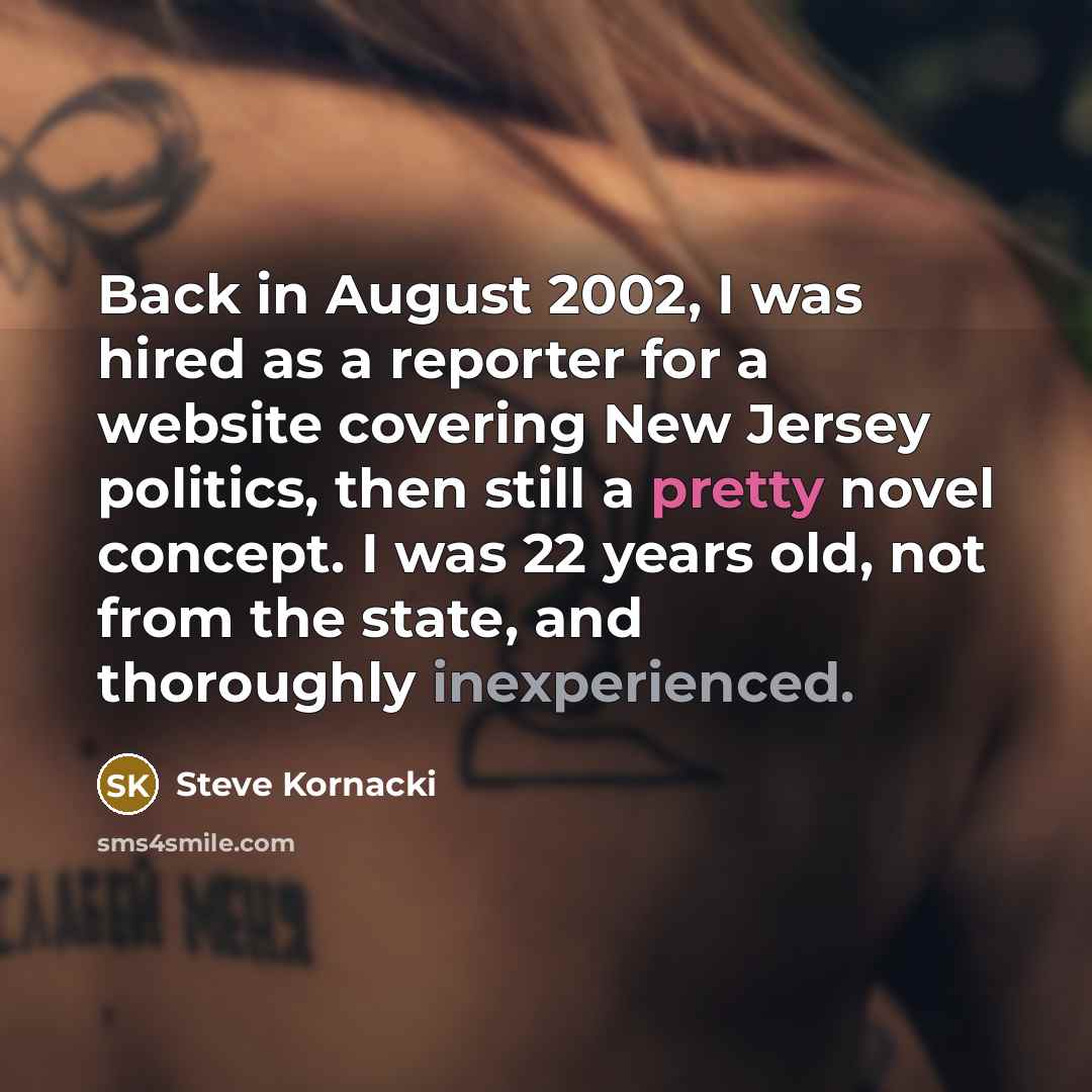 “Back in August 2002, I was hired as a reporter for a website covering New Jersey politics, then still a pretty novel concept. I was 22 years old, not from the state, and thoroughly inexperienced.” quote by Steve Kornacki
