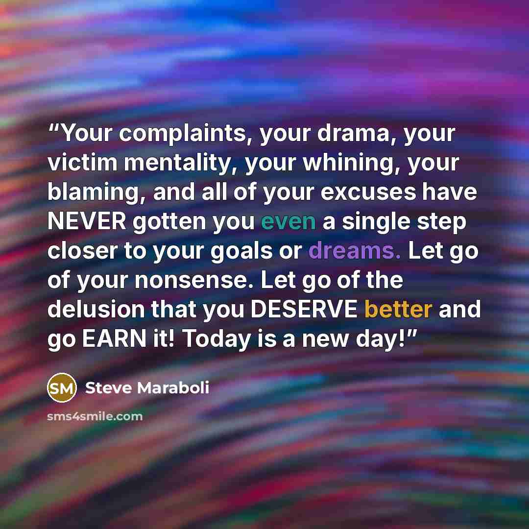 “Your complaints, your drama, your victim mentality, your whining, your blaming, and all of your excuses have NEVER gotten you even a single step closer to your goals or dreams. Let go of your nonsense. Let go of the delusion that you DESERVE better and go EARN it! Today is a new day!” quote by Steve Maraboli