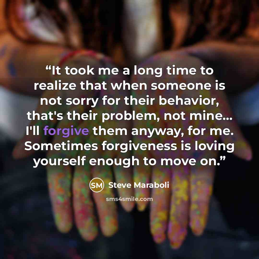 “It took me a long time to realize that when someone is not sorry for their behavior, that's their problem, not mine... I'll forgive them anyway, for me. Sometimes forgiveness is loving yourself enough to move on.” quote by Steve Maraboli