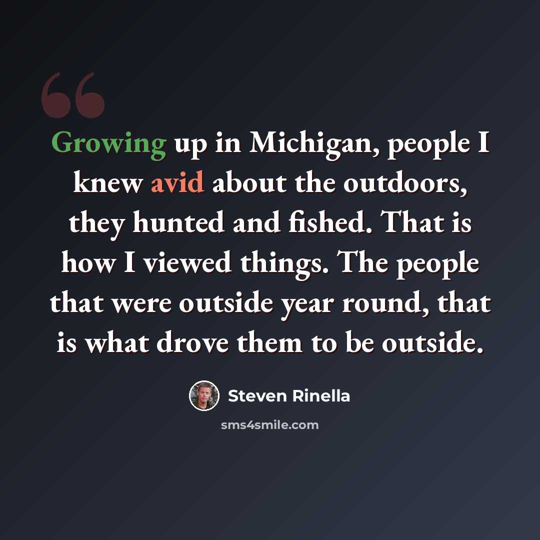 “Growing up in Michigan, people I knew avid about the outdoors, they hunted and fished. That is how I viewed things. The people that were outside year round, that is what drove them to be outside.” quote by Steven Rinella