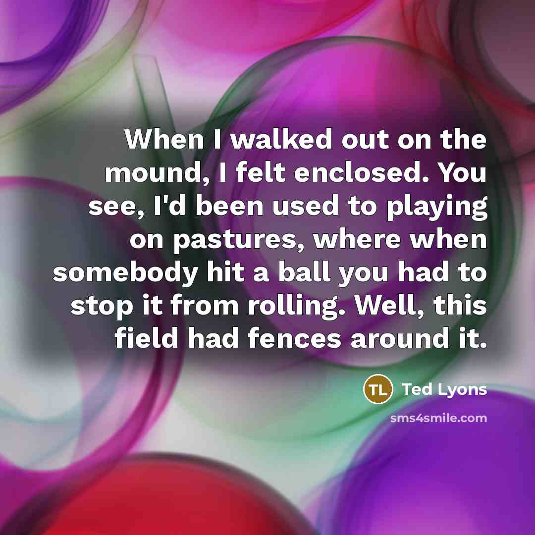 “When I walked out on the mound, I felt enclosed. You see, I'd been used to playing on pastures, where when somebody hit a ball you had to stop it from rolling. Well, this field had fences around it.” quote by Ted Lyons