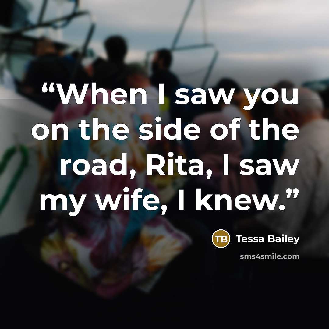 “When I saw you on the side of the road, Rita, I saw my wife, I knew.” quote by Tessa Bailey